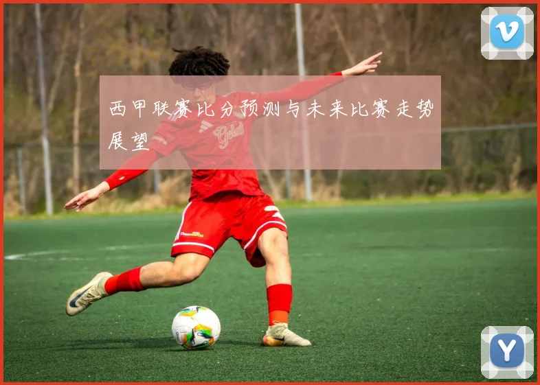 西甲联赛比分预测与未来比赛走势展望